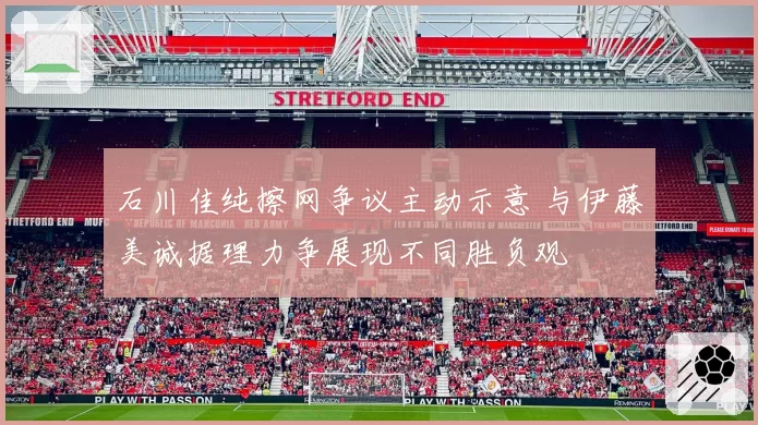 石川佳纯擦网争议主动示意 与伊藤美诚据理力争展现不同胜负观