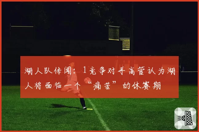 湖人队传闻：1竞争对手高管认为湖人将面临一个“痛苦”的休赛期