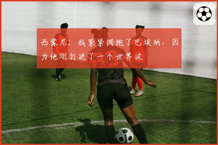 西蒙尼：我紧紧拥抱了巴埃纳，因为他刚打进了一个世界波