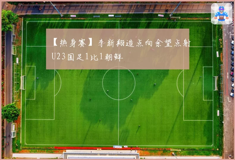 【热身赛】李新翔造点向余望点射 U23国足1比1朝鲜