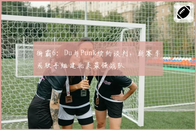 街霸6：Du与Punk续约谈判，新赛季或联手组建北美最强战队