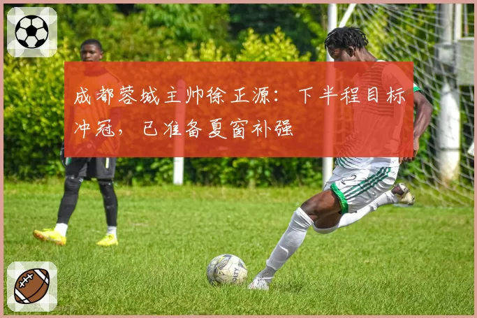成都蓉城主帅徐正源:下半程目标冲冠,已准备夏窗补强