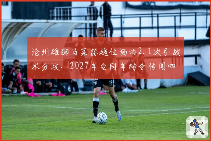 沧州雄狮马莱赫越位场均2.1次引战术分歧，2027年合同年转会传闻四起