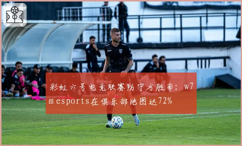 彩虹六号电竞联赛防守方胜率：w7m esports在俱乐部地图达72%