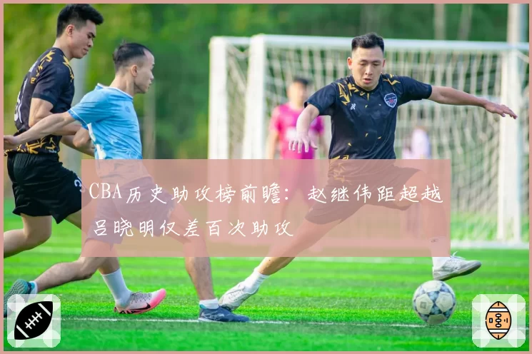 CBA历史助攻榜前瞻：赵继伟距超越吕晓明仅差百次助攻