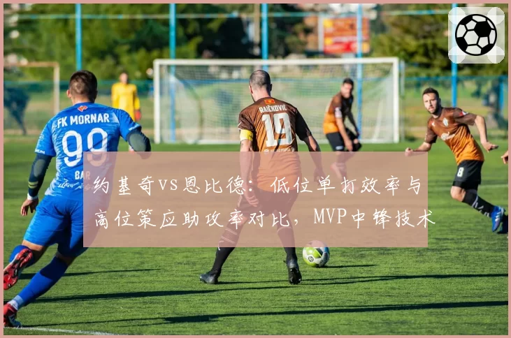 约基奇vs恩比德：低位单打效率与高位策应助攻率对比，MVP中锋技术特点