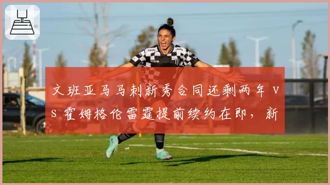 文班亚马马刺新秀合同还剩两年 vs 霍姆格伦雷霆提前续约在即，新星续约时间表差异