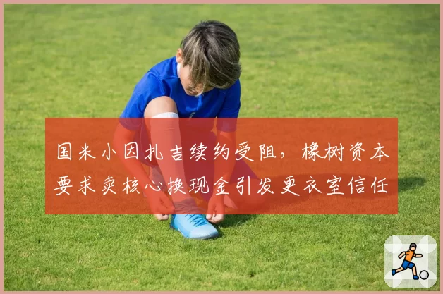 国米小因扎吉续约受阻，橡树资本要求卖核心换现金引发更衣室信任危机