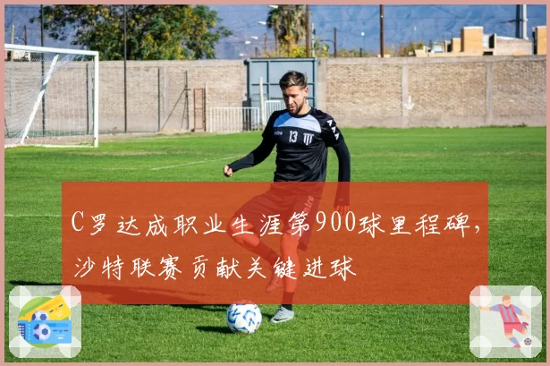 C罗达成职业生涯第900球里程碑,沙特联赛贡献关键进球